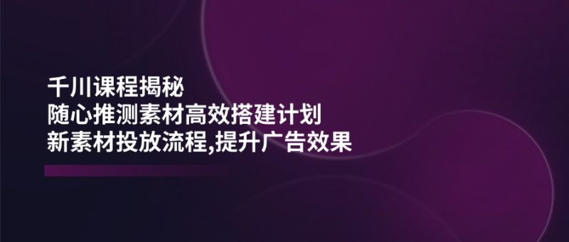 千川课程揭秘：随心推测素材高效搭建计划,新素材投放流程,提升广告效果-赢家共创-资源网-最新项目分享网