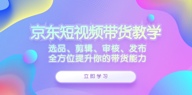 京东短视频带货教学:选品、剪辑、审核、发布,全方位提升你的带货能力-赢家共创-资源网-最新项目分享网